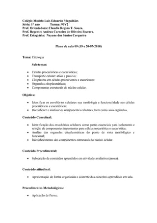 Colégio Modelo Luis Eduardo Magalhães
Série: 1° ano       Turma: 90V2
Prof. Orientadora: Claudia Regina T. Souza.
Prof. Regente: Andrea Carneiro de Oliveira Bezerra.
Prof. Estagiária: Nayane dos Santos Cerqueira


                        Plano de aula 09 (19 e 20-07-2010)


Tema: Citologia

      Sub-temas:

      Células procarióticas e eucarióticas;
      Transporte celular: ativo e passivo;
      Citoplasma em células procariontes e eucariontes;
      Organelas citoplasmáticas;
      Componentes estruturais do núcleo celular.

Objetivo:

      Identificar os envoltórios celulares sua morfologia e funcionalidade nas células
      procarióticas e eucarióticas;
      Reconhecer e analisar os componentes celulares, bem como suas organelas.

Conteúdo Conceitual:

      Identificação dos envoltórios celulares como partes essenciais para isolamento e
      seleção de componentes importantes para célula procariótica e eucariótica;
      Analise das organelas citoplasmáticas do ponto de vista morfológico e
      funcional;
      Reconhecimento dos componentes estruturais do núcleo celular.


Conteúdo Procedimental:

      Subscrição de conteúdos aprendidos em atividade avaliativa (prova).


Conteúdo atitudinal:

      Apresentação de forma organizada e coerente dos conceitos aprendidos em sala.


Procedimentos Metodológicos:

      Aplicação de Prova;
 