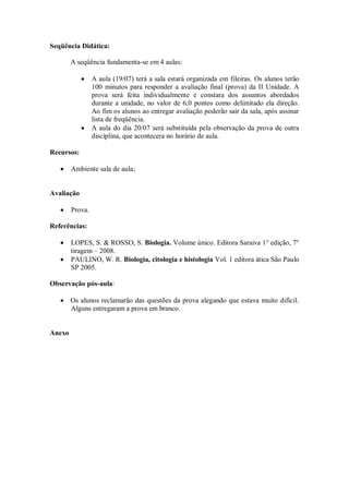 Seqüência Didática:

        A seqüência fundamenta-se em 4 aulas:

                 A aula (19/07) terá a sala estará organizada em fileiras. Os alunos terão
                 100 minutos para responder a avaliação final (prova) da II Unidade. A
                 prova será feita individualmente e constara dos assuntos abordados
                 durante a unidade, no valor de 6,0 pontos como delimitado ela direção.
                 Ao fim os alunos ao entregar avaliação poderão sair da sala, após assinar
                 lista de freqüência.
                 A aula do dia 20/07 será substituída pela observação da prova de outra
                 disciplina, que acontecera no horário de aula.

Recursos:

        Ambiente sala de aula;


Avaliação

        Prova.

Referências:

        LOPES, S. & ROSSO, S. Biologia. Volume único. Editora Saraiva 1° edição, 7°
        tiragem – 2008.
        PAULINO, W. R. Biologia, citologia e histologia Vol. 1 editora ática São Paulo
        SP 2005.

Observação pós-aula:

        Os alunos reclamarão das questões da prova alegando que estava muito difícil.
        Alguns entregaram a prova em branco.


Anexo
 