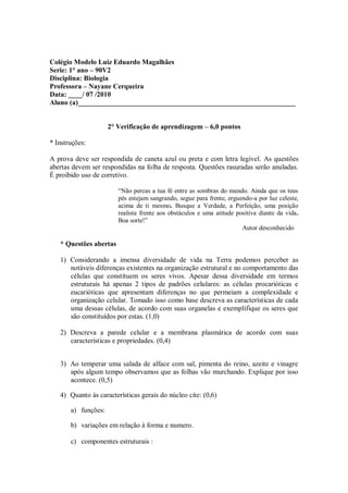 Colégio Modelo Luiz Eduardo Magalhães
Serie: 1° ano – 90V2
Disciplina: Biologia
Professora – Nayane Cerqueira
Data: ____/ 07 /2010
Aluno (a)______________________________________________________________


                     2° Verificação de aprendizagem – 6,0 pontos

* Instruções:

A prova deve ser respondida de caneta azul ou preta e com letra legível. As questões
abertas devem ser respondidas na folha de resposta. Questões rasuradas serão anuladas.
É proibido uso de corretivo.

                        “Não percas a tua fé entre as sombras do mundo. Ainda que os teus
                        pés estejam sangrando, segue para frente, erguendo-a por luz celeste,
                        acima de ti mesmo. Busque a Verdade, a Perfeição, uma posição
                        realista frente aos obstáculos e uma atitude positiva diante da vida.
                        Boa sorte!”
                                                                       Autor desconhecido

   * Questões abertas

   1) Considerando a imensa diversidade de vida na Terra podemos perceber as
      notáveis diferenças existentes na organização estrutural e no comportamento das
      células que constituem os seres vivos. Apesar dessa diversidade em termos
      estruturais há apenas 2 tipos de padrões celulares: as células procarióticas e
      eucarióticas que apresentam diferenças no que permeiam a complexidade e
      organização celular. Tomado isso como base descreva as características de cada
      uma dessas células, de acordo com suas organelas e exemplifique os seres que
      são constituídos por estas. (1,0)

   2) Descreva a parede celular e a membrana plasmática de acordo com suas
      características e propriedades. (0,4)


   3) Ao temperar uma salada de alface com sal, pimenta do reino, azeite e vinagre
      após algum tempo observamos que as folhas vão murchando. Explique por isso
      acontece. (0,5)

   4) Quanto às características gerais do núcleo cite: (0,6)

       a) funções:

       b) variações em relação à forma e numero.

       c) componentes estruturais :
 