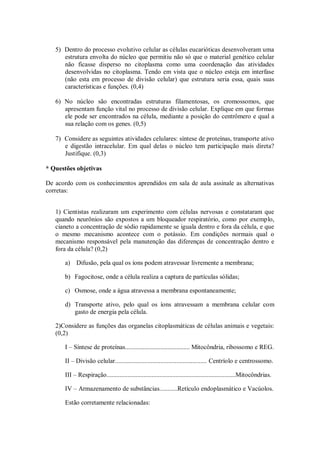 5) Dentro do processo evolutivo celular as células eucarióticas desenvolveram uma
      estrutura envolta do núcleo que permitiu não só que o material genético celular
      não ficasse disperso no citoplasma como uma coordenação das atividades
      desenvolvidas no citoplasma. Tendo em vista que o núcleo esteja em interfase
      (não esta em processo de divisão celular) que estrutura seria essa, quais suas
      características e funções. (0,4)

   6) No núcleo são encontradas estruturas filamentosas, os cromossomos, que
      apresentam função vital no processo de divisão celular. Explique em que formas
      ele pode ser encontrados na célula, mediante a posição do centrômero e qual a
      sua relação com os genes. (0,5)

   7) Considere as seguintes atividades celulares: síntese de proteínas, transporte ativo
      e digestão intracelular. Em qual delas o núcleo tem participação mais direta?
      Justifique. (0,3)

* Questões objetivas

De acordo com os conhecimentos aprendidos em sala de aula assinale as alternativas
corretas:


   1) Cientistas realizaram um experimento com células nervosas e constataram que
   quando neurônios são expostos a um bloqueador respiratório, como por exemplo,
   cianeto a concentração de sódio rapidamente se iguala dentro e fora da célula, e que
   o mesmo mecanismo acontece com o potássio. Em condições normais qual o
   mecanismo responsável pela manutenção das diferenças de concentração dentro e
   fora da célula? (0,2)

      a) Difusão, pela qual os íons podem atravessar livremente a membrana;

      b) Fagocitose, onde a célula realiza a captura de partículas sólidas;

      c) Osmose, onde a água atravessa a membrana espontaneamente;

      d) Transporte ativo, pelo qual os íons atravessam a membrana celular com
         gasto de energia pela célula.

   2)Considere as funções das organelas citoplasmáticas de células animais e vegetais:
   (0,2)

      I – Síntese de proteínas........................................ Mitocôndria, ribossomo e REG.

      II – Divisão celular......................................................... Centríolo e centrossomo.

      III – Respiração................................................................................Mitocôndrias.

      IV – Armazenamento de substâncias...........Retículo endoplasmático e Vacúolos.

      Estão corretamente relacionadas:
 