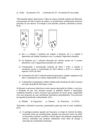 a) Todas    b) somente I e II     c) Somente II e IV d) somente IV esta errado.


3)No desenho abaixo observamos 3 tubos de ensaio contendo soluções de diferentes
concentrações de NaCl (cloreto de sódio) e as modificações sofridas pelas hemácias
presentes no seu interior. Em relação a esse desenho, assinale a alternativa correta:
(0,2)




  a) Em 1 a solução é isotônica em relação à hemácia; em 2 a solução é
     hipertônica em relação à hemácia e em 3 a solução é hipotonia à hemácia.

  b) As hemácias em 1 sofreram alterações de volume, porem em 2 ocorreu
     plasmólise e em 3 turgescência (aumento de volume).

  c) Considerando a concentração isotônica de NaCl = 0,9%, a solução 2
     certamente possui a concentração de NaCl inferior a 0,9% e a soluçao 3
     superior a 0,9% de NaCl.

  d) As hemácias do tubo 2 sofreram perda de água para a solução, enquanto as do
     tubo 3 aumentaram seu volume, depositando-se no fundo.

  e) A plasmólise (rompimento celular) sofridas pelas hemácias do tubo 2 ocorreu
     em razão da perda de NaCl para o meio.

4) Durante os processos infecciosos ocorre maciça destruição de células, e com isso,
a formação de pus. Isso acontece porque os glóbulos brancos e macrófagos
combatem bactérias e outros invasores que penetram em nosso corpo, englobando
com suas projeções de suas membranas plasmáticas (pseudópodes). Esse processo
de ingestão de partículas é denominado: (0,2)

  a) Difusão      b) Fagocitose      c) Osmose       d) Pinocitose     e) N.D.A.

5)Assinale a alternativa incorreta, consertando-a para que esta se torne verdadeira.
(0,4)

   a) A autofagia acontece quando um lisossomo se rompe no interior da célula,
      ocorrendo assim sua autodestruição. Quando esse processo ocorre na célula
      os lisossomos realizam a autólise a fim de digerir seus próprios componentes
      inativos, utilizando suas próprias substancias como fonte de energia e
      renovação de constituintes estruturais.
 