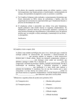 b) Os plastos são organelas encontradas apenas em células vegetais e certos
      microorganismos cuja função permeia a transformação e armazenamento de
      energia, alem portadores de pigmentos como os carotenos e xantofilas.

   c) No Complexo Golgiense serão realizados o armazenamento de proteínas que
      foram sintetizados no REG, síntese de carboidratos e lipídios, alem da
      organização do acrossomo nos espermatozóides que é fundamental durante o
      processo de fecundação do ovulo.

   d) O citoplasma celular é preenchido nas células vivas pelo hialoplasma,
      liquido gelatinoso onde estarão imersas as organelas citoplasmáticas. No
      hialoplasma é possível observar em microscópio eletrônico a presença de
      uma estrutura formada por microfilamentos e microtúbulos ocos, de natureza
      protéica que vai conceder a célula sustentação e manutenção de sua forma –
      o citoesqueleto.

       Justificativa
       _____________________________________________________________
       _____________________________________________________________
       _____________________________________________________________
       _____________________________________________________________

6)Complete o texto a seguir. (0,6)

   A célula é uma unidade morfológica dos seres vivos. Assim para que o estudo da
   citologia pudesse ser desenvolvido, foi necessário o desenvolvimento do
   ________________ que permitiu ampliar as imagens e assim desenvolver
   técnicas para o estudo celular. Dentre aos inúmeros componentes celulares a
   ________________________tem destaque como sendo um envoltório que
   delimita e protege a célula. Ela é chamada de __________________ pois sua
   composição é formada de proteínas e lipídios, formado uma bicamada. Devido à
   conformação da membrana Singer e Nicholson proporam o modelo
   _____________________ que atualmente é o mais aceito para explicar a
   estrutura da membrana. A membrana fica em sua face externa com o meio
   extracelular e na face interna em contato com o _______________celular no
   qual ficam imersas as organelas citoplasmáticas. Uma das funções da membrana
   é a ______________________ que seleciona o que entra e sai da célula.

7)Relacione a segunda coluna de acordo com a primeira: (0,5)

   (1) Transporte ativo                       (   ) Bomba sódio-potássio

   (2) Transporte passivo                     (   ) Osmose

                                              (   ) Fagocitose e pinocitose

                                              (   ) Difusão simples

                                              (   ) Difusão facilitada

                                                                         Capriche!
 
