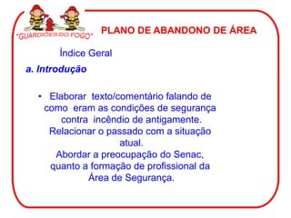 PLANO DE ABANDONO DE ÁREA

       Índice Geral
a. Introdução

  • Elaborar texto/comentário falando de
   como eram as condições de segurança
       contra incêndio de antigamente.
    Relacionar o passado com a situação
                    atual.
     Abordar a preocupação do Senac,
    quanto a formação de profissional da
             Área de Segurança.
 
