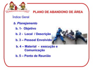 PLANO DE ABANDONO DE ÁREA
Índice Geral
b. Planejamento
  b. 1- Objetivo
  b. 2 - Local / Descrição
  b. 3 – Pessoal Envolvido

  b. 4 – Material - execução e
         Comunicação
  b. 5 – Ponto de Reunião
 