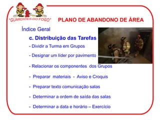 PLANO DE ABANDONO DE ÁREA
Índice Geral
   c. Distribuição das Tarefas
   - Dividir a Turma em Grupos

   - Designar um líder por pavimento

   - Relacionar os componentes dos Grupos

   - Preparar materiais - Aviso e Croquis

   - Preparar texto comunicação salas

   - Determinar a ordem de saída das salas

   - Determinar a data e horário – Exercício
 