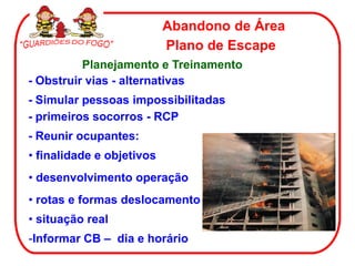 Abandono de Área
                           Plano de Escape
          Planejamento e Treinamento
- Obstruir vias - alternativas
- Simular pessoas impossibilitadas
- primeiros socorros - RCP
- Reunir ocupantes:
• finalidade e objetivos
• desenvolvimento operação
• rotas e formas deslocamento
• situação real
-Informar CB – dia e horário
 