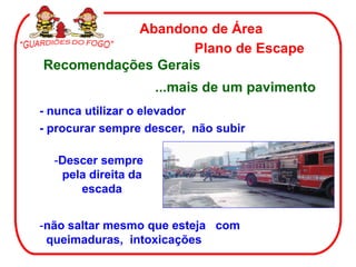 Abandono de Área
                   Plano de Escape
Recomendações Gerais
                     ...mais de um pavimento
- nunca utilizar o elevador
- procurar sempre descer, não subir

  -Descer sempre
   pela direita da
      escada


-não saltar mesmo que esteja com
 queimaduras, intoxicações
 