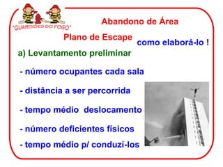 Abandono de Área
           Plano de Escape
                               como elaborá-lo !
a) Levantamento preliminar

- número ocupantes cada sala

- distância a ser percorrida

- tempo médio deslocamento

- número deficientes físicos
- tempo médio p/ conduzí-los
 