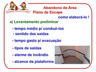 Abandono de Área
            Plano de Escape
                          como elaborá-lo !
a) Levantamento preliminar
 - tempo médio p/ conduzí-los
  - sentido das saídas
 - tempo gasto p/ evacuação

 - tipos de saídas
 - alarme de incêndio
 - alcance da plataforma
 