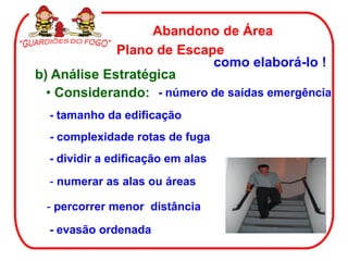 Abandono de Área
             Plano de Escape
                           como elaborá-lo !
b) Análise Estratégica
  • Considerando: - número de saídas emergência
  - tamanho da edificação
  - complexidade rotas de fuga
  - dividir a edificação em alas
  - numerar as alas ou áreas

 - percorrer menor distância

  - evasão ordenada
 