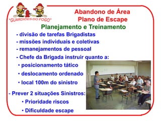 Abandono de Área
                        Plano de Escape
             Planejamento e Treinamento
   - divisão de tarefas Brigadistas
   - missões individuais e coletivas
   - remanejamentos de pessoal
   - Chefe da Brigada instruir quanto a:
    • posicionamento tático
   • deslocamento ordenado
   • local 100m do sinistro

- Prever 2 situações Sinistros:
     • Prioridade riscos
     • Dificuldade escape
 