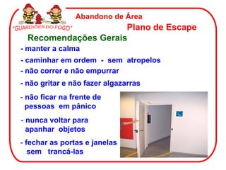 Abandono de Área
                      Plano de Escape
  Recomendações Gerais
- manter a calma
- caminhar em ordem - sem atropelos
- não correr e não empurrar
- não gritar e não fazer algazarras
- não ficar na frente de
  pessoas em pânico
- nunca voltar para
  apanhar objetos
- fechar as portas e janelas
   sem trancá-las
 