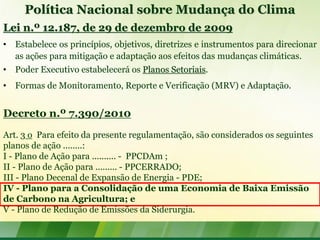 Política Nacional sobre Mudança do Clima
Lei n.º 12.187, de 29 de dezembro de 2009
• Estabelece os princípios, objetivos, diretrizes e instrumentos para direcionar
  as ações para mitigação e adaptação aos efeitos das mudanças climáticas.
• Poder Executivo estabelecerá os Planos Setoriais.
• Formas de Monitoramento, Reporte e Verificação (MRV) e Adaptação.


Decreto n.º 7.390/2010
Art. 3 o Para efeito da presente regulamentação, são considerados os seguintes
planos de ação ........:
I - Plano de Ação para .......... - PPCDAm ;
II - Plano de Ação para ......... - PPCERRADO;
III - Plano Decenal de Expansão de Energia - PDE;
IV - Plano para a Consolidação de uma Economia de Baixa Emissão
de Carbono na Agricultura; e
V - Plano de Redução de Emissões da Siderurgia.
 