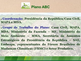 Plano ABC


Coordenação: Presidência da República/Casa Civil,
MAPA e MDA.
Grupo de Trabalho do Plano: Casa Civil, MAPA,
MDA, Ministério da Fazenda – MF, Ministério do
Meio Ambiente – MMA, Secretária de Assuntos
Estratégicos da Presidência da República – SAE,
Embrapa, representantes do Fórum Brasileiro de
Mudanças Climáticas (FBMC) e Setor Produtivo.
 