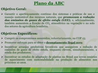 Plano da ABC
Objetivo Geral:
 Garantir o aperfeiçoamento contínuo dos sistemas e práticas de uso e
  manejo sustentável dos recursos naturais, que promovam a redução
  das emissões de gases de efeito estufa (GEE), e, adicionalmente,
  também aumentem a fixação de CO2 atmosférico na vegetação e no solo
  dos setores da agricultura brasileira.

Objetivos Específicos:
 Cumprir os compromissos assumidos, voluntariamente, na COP 15;
 Promover esforços para se obter o desmatamento ilegal zero;
 Incentivar arranjos produtivos favoráveis que assegurem a redução de
  emissões de gases de efeito estufa, enquanto elevem, simultaneamente, a
  renda dos produtores;
 Incentivar os estudos de adaptação de plantas no Brasil aos novos cenários
  de aquecimento com sustentabilidade na produção de alimentos nos
  próximos 10 anos.
 