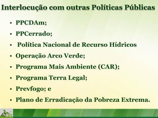 Interlocução com outras Políticas Públicas

  • PPCDAm;
  • PPCerrado;
  • Política Nacional de Recurso Hídricos
  • Operação Arco Verde;
  • Programa Mais Ambiente (CAR);
  • Programa Terra Legal;
  • Prevfogo; e
  • Plano de Erradicação da Pobreza Extrema.
 