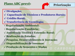 Plano ABC prevê:                    Priorização

√ Divulgação;
√ Capacitação de Técnicos e Produtores Rurais;
√ Crédito Rural;
√ Transferência de Tecnologia;
√ Regularização Ambiental;
√ Regularização Fundiária;
√ Assistência Técnica e Extensão Rural;
√ Realização de Estudos;
√ Pesquisa, Desenvolvimento & Inovação;
√ Disponibilização de Insumos;
√ Produção de Sementes e Mudas
 