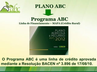 PLANO ABC

                 Programa ABC
         Linha de Financiamento – MAPA (Crédito Rural)




O Programa ABC é uma linha de crédito aprovada
mediante a Resolução BACEN nº 3.896 de 17/08/10.
 