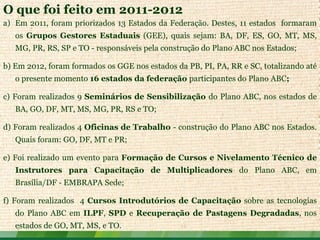 O que foi feito em 2011-2012
a) Em 2011, foram priorizados 13 Estados da Federação. Destes, 11 estados formaram
   os Grupos Gestores Estaduais (GEE), quais sejam: BA, DF, ES, GO, MT, MS,
   MG, PR, RS, SP e TO - responsáveis pela construção do Plano ABC nos Estados;

b) Em 2012, foram formados os GGE nos estados da PB, PI, PA, RR e SC, totalizando até
   o presente momento 16 estados da federação participantes do Plano ABC;

c) Foram realizados 9 Seminários de Sensibilização do Plano ABC, nos estados de
   BA, GO, DF, MT, MS, MG, PR, RS e TO;

d) Foram realizados 4 Oficinas de Trabalho - construção do Plano ABC nos Estados.
   Quais foram: GO, DF, MT e PR;

e) Foi realizado um evento para Formação de Cursos e Nivelamento Técnico de
   Instrutores para Capacitação de Multiplicadores do Plano ABC, em
   Brasília/DF - EMBRAPA Sede;

f) Foram realizados 4 Cursos Introdutórios de Capacitação sobre as tecnologias
   do Plano ABC em ILPF, SPD e Recuperação de Pastagens Degradadas, nos
   estados de GO, MT, MS, e TO.
 