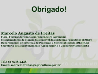 Obrigado!


Marcelo Augusto de Freitas
Fiscal Federal Agropecuário/Engenheiro Agrônomo
Coordenadoção de Manejo Sustentável dos Sistemas Produtivos (CMSP)
Departamento de Sistemas de Produção e Sustentabilidade (DEPROS)
Secretaria de Desenvolvimento Agropecuário e Cooperativismo (SDC)




Tel.: 61-3218.2448
Email: marcelo.freitas@agricultura.gov.br
 
