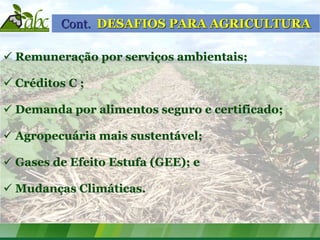 Cont. DESAFIOS PARA AGRICULTURA

 Remuneração por serviços ambientais;

 Créditos C ;

 Demanda por alimentos seguro e certificado;

 Agropecuária mais sustentável;

 Gases de Efeito Estufa (GEE); e

 Mudanças Climáticas.
 