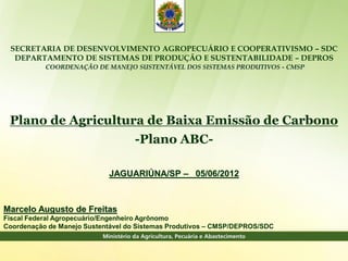 SECRETARIA DE DESENVOLVIMENTO AGROPECUÁRIO E COOPERATIVISMO – SDC
  DEPARTAMENTO DE SISTEMAS DE PRODUÇÃO E SUSTENTABILIDADE – DEPROS
           COORDENAÇÃO DE MANEJO SUSTENTÁVEL DOS SISTEMAS PRODUTIVOS - CMSP




 Plano de Agricultura de Baixa Emissão de Carbono
                    -Plano ABC-

                            JAGUARIÚNA/SP – _05/06/2012



Marcelo Augusto de Freitas
Fiscal Federal Agropecuário/Engenheiro Agrônomo
Coordenação de Manejo Sustentável do Sistemas Produtivos – CMSP/DEPROS/SDC
 