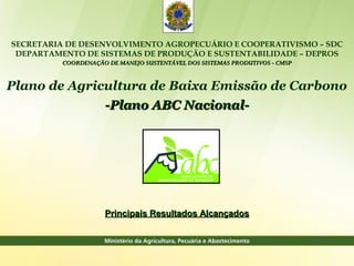 SECRETARIA DE DESENVOLVIMENTO AGROPECUÁRIO E COOPERATIVISMO – SDC
 DEPARTAMENTO DE SISTEMAS DE PRODUÇÃO E SUSTENTABILIDADE – DEPROS
          COORDENAÇÃO DE MANEJO SUSTENTÁVEL DOS SISTEMAS PRODUTIVOS - CMSP



Plano de Agricultura de Baixa Emissão de Carbono
              -Plano ABC Nacional-




                     Principais Resultados Alcançados
 