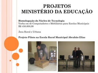 PROJETOS
  MINISTÉRIO DA EDUCAÇÃO
Homologação do Núcleo de Tecnologia
Verba em de Computadores e Mobiliários para Escolas Municipais
R$ 450.000,00

Área Rural e Urbana

Projeto Piloto na Escola Rural Municipal Abrahão Elias
 
