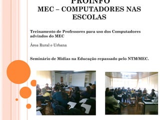 PROINFO
   MEC – COMPUTADORES NAS
           ESCOLAS

Treinamento de Professores para uso dos Computadores
advindos do MEC

Área Rural e Urbana


Seminário de Mídias na Educação repassado pelo NTM/MEC.
 