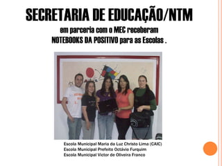 SECRETARIA DE EDUCAÇÃO/NTM
      em parceria com o MEC receberam
    NOTEBOOKS DA POSITIVO para as Escolas .




        Escola Municipal Maria da Luz Christo Lima (CAIC)
        Escola Municipal Prefeito Octávio Furquim
        Escola Municipal Victor de Oliveira Franco
 