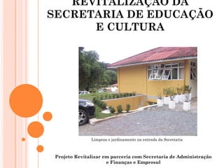 REVITALIZAÇÃO DA
SECRETARIA DE EDUCAÇÃO
      E CULTURA




               Limpeza e jardinamento na entrada da Secretaria



 Projeto Revitalizar em parceria com Secretaria de Administração
                      e Finanças e Emprosul
 