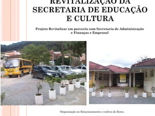 REVITALIZAÇÃO DA
SECRETARIA DE EDUCAÇÃO
      E CULTURA
Projeto Revitalizar em parceria com Secretaria de Administração
                     e Finanças e Emprosul




              Organização no Estacionamento e cultivo de flores.
 