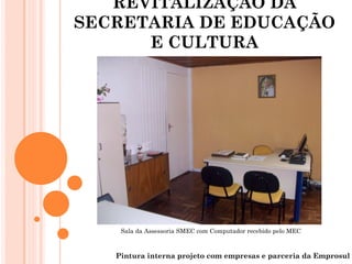 REVITALIZAÇÃO DA
SECRETARIA DE EDUCAÇÃO
      E CULTURA




    Sala da Assessoria SMEC com Computador recebido pelo MEC



   Pintura interna projeto com empresas e parceria da Emprosul
 