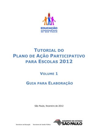 TUTORIAL DO
PLANO DE AÇÃO PARTICIPATIVO
    PARA ESCOLAS 2012


             VOLUME 1

    GUIA PARA ELABORAÇÃO




        São Paulo, fevereiro de 2012
 