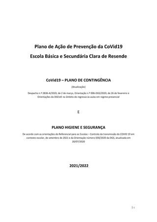 | 1
Plano de Ação de Prevenção da CoVid19
Escola Básica e Secundária Clara de Resende
CoVid19 – PLANO DE CONTINGÊNCIA
(Atualização)
Despacho n.º 2836-A/2020, de 2 de março, Orientação n.º 006-DGS/2020, de 26 de fevereiro e
Orientações da DGEstE no âmbito do regresso às aulas em regime presencial
E
PLANO HIGIENE E SEGURANÇA
De acordo com as orientações do Referencial para as Escolas – Controlo da transmissão do COVID 19 em
contexto escolar, de setembro de 2021 e da Orientação número 030/2020 da DGS, atualizada em
20/07/2020
2021/2022
 