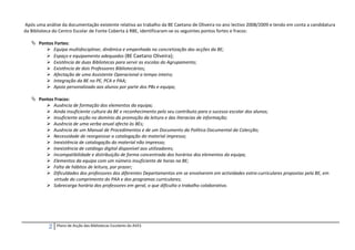 Após uma análise da documentação existente relativa ao trabalho da BE Caetano de Oliveira no ano lectivo 2008/2009 e tendo em conta a candidatura
da Biblioteca do Centro Escolar de Fonte Coberta à RBE, identificaram-se os seguintes pontos fortes e fracos:

    Pontos Fortes:
         Equipa multidisciplinar, dinâmica e empenhada na concretização das acções da BE;
         Espaço e equipamento adequados (BE Caetano Oliveira);
         Existência de duas Bibliotecas para servir as escolas do Agrupamento;
         Existência de dois Professores Bibliotecários;
         Afectação de uma Assistente Operacional a tempo inteiro;
         Integração da BE no PE, PCA e PAA;
         Apoio personalizado aos alunos por parte dos PBs e equipa;

    Pontos Fracos:
         Ausência de formação dos elementos da equipa;
         Ainda insuficiente cultura da BE e reconhecimento pelo seu contributo para o sucesso escolar dos alunos;
         Insuficiente acção no domínio da promoção da leitura e das literacias de informação;
         Ausência de uma verba anual afecta às BEs;
         Ausência de um Manual de Procedimentos e de um Documento da Política Documental da Colecção;
         Necessidade de reorganizar a catalogação do material impresso;
         Inexistência de catalogação do material não impresso;
         Inexistência de catálogo digital disponível aos utilizadores;
         Incompatibilidade e distribuição de forma concentrada dos horários dos elementos da equipa;
         Elementos da equipa com um número insuficiente de horas na BE;
         Falta de hábitos de leitura, por prazer;
         Dificuldades dos professores dos diferentes Departamentos em se envolverem em actividades extra-curriculares propostas pela BE, em
            virtude do cumprimento do PAA e dos programas curriculares;
         Sobrecarga horária dos professores em geral, o que dificulta o trabalho colaborativo.




           2   Plano de Acção das Bibliotecas Escolares do AVES
 