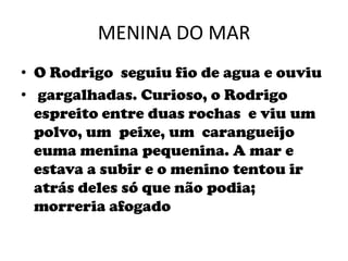 MENINA DO MARO Rodrigo  seguiu fio de agua e ouviu gargalhadas. Curioso, o Rodrigo espreito entre duas rochas  e viu um  polvo, um  peixe, um  carangueijoeuma menina pequenina. A mar e estava a subir e o menino tentou ir atrás deles só que não podia; morreria afogado