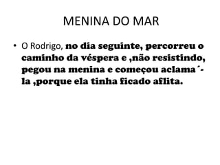 MENINA DO MARO Rodrigo, no dia seguinte, percorreu o caminho da véspera e ,não resistindo, pegou na menina e começou aclama´-la ,porque ela tinha ficado aflita.