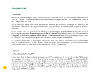 10
Sumário executivo
1- Introdução
O Plano de Ações Estratégicas para o Enfrentamento das Doenças Crônicas Não Transmissíveis (DCNT) no Brasil,
2011-2022, define e prioriza as ações e os investimentos necessários para preparar o país para enfrentar e deter as
DCNT nos próximos dez anos.
Para a consecução desse Plano, foram estabelecidas diretrizes que orientarão a definição ou redefinição dos
instrumentos operacionais que o implementarão, como ações, estratégias, indicadores, metas, programas, projetos e
atividades.
Em sua primeira parte, são apresentadas as informações epidemiológicas do Brasil referentes aos quatro principais
gruposdeDCNT(circulatórias,câncer,respiratóriascrônicasediabetes)eseusfatoresderiscoemcomummodificáveis
(tabagismo, álcool, inatividade física, alimentação não saudável e obesidade). A abordagem integrada desses fatores
de risco atuará nos quatro principais grupos de DCNT e trará benefícios para as demais DCNT.
Na sequência, são descritas as intervenções consideradas mais custo-efetivas, bem como aquelas compreendidas
como as “melhores apostas”, ou seja, ações a serem executadas imediatamente para que produzam resultados
acelerados em termos de vidas salvas, doenças prevenidas e custos altos evitados.
2- Contexto
2.1. Reunião de Alto Nível da ONU
A Assembleia-Geral da Organização das Nações Unidas (ONU), em 13 de maio de 2010, na Resolução nº 265, decidiu
convocar, para setembro de 2011, em Nova York, uma Reunião de Alto Nível sobre DCNT, com a participação dos
chefes de Estado. Essa é a terceira vez que a ONU chama uma reunião de alto nível para discutir temas de saúde, o
que representa uma janela de oportunidade, significando um ponto crucial para o engajamento dos líderes de Estado
e Governo na luta contra as DCNT, bem como para a inserção do tema das DCNT como fundamental para o alcance
das metas dos Objetivos de Desenvolvimento do Milênio, em especial aquelas relativas à redução da pobreza e
desigualdade (GENEAU et al., 2011).
 