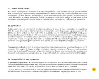 11
2.2. Contexto mundial das DCNT
As DCNT são as principais causas de morte no mundo, correspondendo a 63% dos óbitos em 2008. Aproximadamente
80% das mortes por DCNT ocorrem em países de baixa e média renda. Um terço dessas mortes ocorre em pessoas com
idade inferior a 60 anos. A maioria dos óbitos por DCNT são atribuíveis às doenças do aparelho circulatório (DAC), ao
câncer, à diabetes e às doenças respiratórias crônicas.  As principais causas dessas doenças incluem fatores de risco
modificáveis, como tabagismo, consumo nocivo de bebida alcoólica, inatividade física e alimentação inadequada.
2.3. DCNT no Brasil
As doenças crônicas não transmissíveis constituem o problema de saúde de maior magnitude e correspondem a
72% das causas de mortes. As DCNT atingem fortemente camadas pobres da população e grupos vulneráveis. Em
2007, a taxa de mortalidade por DCNT no Brasil foi de 540 óbitos por 100 mil habitantes (SCHMIDT, 2011). Apesar
de elevada, observou-se redução de 20% nessa taxa na última década, principalmente em relação às doenças do
aparelho circulatório e respiratórias crônicas. Entretanto, as taxas de mortalidade por diabetes e câncer aumentaram
nesse mesmo período. A redução das DCNT pode ser, em parte, atribuída à expansão da Atenção Básica, melhoria da
assistência e redução do tabagismo nas últimas duas décadas, que passou de 34,8% (1989) para 15,1% (2010).
Fatores de risco no Brasil: os níveis de atividade física no lazer na população adulta são baixos (15%) e apenas 18,2%
consomem cinco porções de frutas e hortaliças em cinco ou mais dias por semana. 34% consomem alimentos com
elevado teor de gordura e 28% consomem refrigerantes cinco ou mais dias por semana, o que contribui para o aumento
da prevalência de excesso de peso e obesidade, que atingem 48% e 14% dos adultos, respectivamente (BRASIL, 2011).
2.4. Políticas de DCNT no Brasil em destaque
–OrganizaçãodaVigilânciadeDCNT:OBrasilvemorganizando,nosúltimosanos,açõesnosentidodeestruturareoperacionalizar
umsistemadevigilânciaespecíficoparaasdoençascrônicasnãotransmissíveis,demodoaconheceradistribuição,amagnitude
e a tendência das doenças crônicas e seus fatores de risco e apoiar as políticas públicas de promoção da saúde.
Em 2003, realizou-se o primeiro inquérito domiciliar sobre comportamento de risco e morbidade referida de agravos
não transmissíveis, que constituiu a linha de base do país no monitoramento dos principais fatores de risco.
 