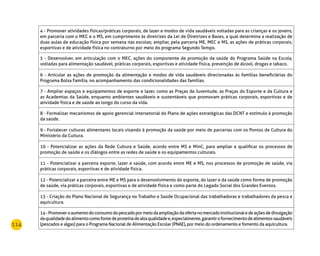 114
4 - Promover atividades físicas/práticas corporais, de lazer e modos de vida saudáveis voltadas para as crianças e os jovens,
em parceria com o MEC e o MS, em cumprimento às diretrizes da Lei de Diretrizes e Bases, a qual determina a realização de
duas aulas de educação física por semana nas escolas; ampliar, pela parceria ME, MEC e MS, as ações de práticas corporais,
esportivas e de atividade física no contraturno por meio do programa Segundo Tempo.
5 - Desenvolver, em articulação com o MEC, ações do componente de promoção da saúde do Programa Saúde na Escola,
voltadas para alimentação saudável, práticas corporais, esportivas e atividade física, prevenção de álcool, drogas e tabaco.
6 - Articular as ações de promoção da alimentação e modos de vida saudáveis direcionadas às famílias beneficiárias do
Programa Bolsa Família, no acompanhamento das condicionalidades das famílias.
7 - Ampliar espaços e equipamentos de esporte e lazer, como as Praças da Juventude, as Praças do Esporte e da Cultura e
as Academias da Saúde, enquanto ambientes saudáveis e sustentáveis que promovam práticas corporais, esportivas e de
atividade física e de saúde ao longo do curso da vida.
8 - Formalizar mecanismos de apoio gerencial intersetorial do Plano de ações estratégicas das DCNT e estímulo à promoção
da saúde.
9 - Fortalecer culturas alimentares locais visando à promoção da saúde por meio de parcerias com os Pontos de Cultura do
Ministério da Cultura.
10 - Potencializar as ações da Rede Cultura e Saúde, acordo entre MS e MinC, para ampliar e qualificar os processos de
promoção de saúde e os diálogos entre as redes de saúde e os equipamentos culturais.
11 - Potencializar a parceira esporte, lazer e saúde, com acordo entre ME e MS, nos processos de promoção de saúde, via
práticas corporais, esportivas e de atividade física.
12 - Potencializar a parceira entre ME e MS para o desenvolvimento do esporte, do lazer e da saúde como forma de promoção
de saúde, via práticas corporais, esportivas e de atividade física e como parte do Legado Social dos Grandes Eventos.
13 - Criação do Plano Nacional de Segurança no Trabalho e Saúde Ocupacional das trabalhadoras e trabalhadores da pesca e
aquicultura.
14-Promoveroaumentodoconsumodopescadopormeiodaampliaçãodaofertanomercadoinstitucionaledeaçõesdedivulgação
daqualidadedoalimentocomofontedeproteínadealtaqualidadee,especialmente,garantirofornecimentodealimentossaudáveis
(pescados e algas) para o Programa Nacional de Alimentação Escolar (PNAE), por meio do ordenamento e fomento da aquicultura.
 