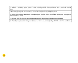 116
8 - Mobilizar e sensibilizar setores sociais e a mídia para a importância do envelhecimento ativo e da inclusão social do
idoso.
9 - Fomentar a participação da sociedade civil organizada na implementação da CQCT no Brasil.
10 - Apoiar a participação da sociedade civil organizada de interesse público na defesa da regulação da publicidade de
alimentos, tabaco e álcool.
11 - Articular, junto ao Congresso Nacional, o apoio aos projetos de promoção da saúde e hábitos saudáveis.
12 - Apoio à aprovação de leis no Congresso Nacional que visem à regulamentação da publicidade e alimentos na infância.
 