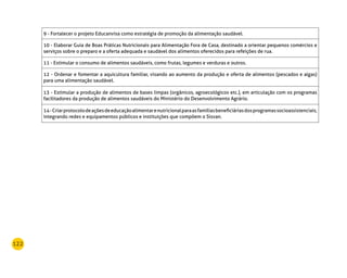 122
9 - Fortalecer o projeto Educanvisa como estratégia de promoção da alimentação saudável.
10 - Elaborar Guia de Boas Práticas Nutricionais para Alimentação Fora de Casa, destinado a orientar pequenos comércios e
serviços sobre o preparo e a oferta adequada e saudável dos alimentos oferecidos para refeições de rua.
11 - Estimular o consumo de alimentos saudáveis, como frutas, legumes e verduras e outros.
12 - Ordenar e fomentar a aquicultura familiar, visando ao aumento da produção e oferta de alimentos (pescados e algas)
para uma alimentação saudável.
13 - Estimular a produção de alimentos de bases limpas (orgânicos, agroecológicos etc.), em articulação com os programas
facilitadores da produção de alimentos saudáveis do Ministério do Desenvolvimento Agrário.
14-Criarprotocolodeaçõesdeeducaçãoalimentarenutricionalparaasfamíliasbeneficiáriasdosprogramassocioassistenciais,
integrando redes e equipamentos públicos e instituições que compõem o Sisvan.
 