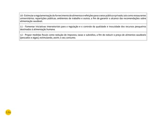 124
10-Estimulararegulamentaçãodofornecimentodealimentoserefeiçõesparaosetorpúblicoeprivado,taiscomorestaurantes
universitários, repartições públicas, ambientes de trabalho e outros, a fim de garantir o alcance das recomendações sobre
alimentação saudável.
11 - Fomentar iniciativas intersetoriais para a regulação e o controle da qualidade e inocuidade dos recursos pesqueiros
destinados à alimentação humana.
12 - Propor medidas fiscais como redução de impostos, taxas e subsídios, a fim de reduzir o preço de alimentos saudáveis
(pescados e algas), estimulando, assim, o seu consumo.
 
