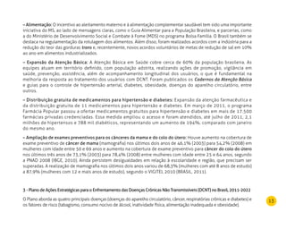 13
– Alimentação: O incentivo ao aleitamento materno e à alimentação complementar saudável tem sido uma importante
iniciativa do MS, ao lado de mensagens claras, como o Guia Alimentar para a População Brasileira, e parcerias, como
a do Ministério de Desenvolvimento Social e Combate à Fome (MDS) no programa Bolsa Família. O Brasil também se
destaca na regulamentação da rotulagem dos alimentos. Além disso, foram realizados acordos com a indústria para a
redução do teor das gorduras trans e, recentemente, novos acordos voluntários de metas de redução de sal em 10%
ao ano em alimentos industrializados.
– Expansão da Atenção Básica: A Atenção Básica em Saúde cobre cerca de 60% da população brasileira. As
equipes atuam em território definido, com população adstrita, realizando ações de promoção, vigilância em
saúde, prevenção, assistência, além de acompanhamento longitudinal dos usuários, o que é fundamental na
melhoria da resposta ao tratamento dos usuários com DCNT. Foram publicados os Cadernos da Atenção Básica
e guias para o controle de hipertensão arterial, diabetes, obesidade, doenças do aparelho circulatório, entre
outros.
– Distribuição gratuita de medicamentos para hipertensão e diabetes: Expansão da atenção farmacêutica e
da distribuição gratuita de 11 medicamentos para hipertensão e diabetes. Em março de 2011, o programa
Farmácia Popular passou a ofertar medicamentos gratuitos para hipertensão e diabetes em mais de 17.500
farmácias privadas credenciadas. Essa medida ampliou o acesso e foram atendidos, até julho de 2011, 2,1
milhões de hipertensos e 788 mil diabéticos, representando um aumento de 194%, comparado com janeiro
do mesmo ano.
– Ampliação de exames preventivos para os cânceres da mama e do colo do útero: Houve aumento na cobertura de
exame preventivo de câncer de mama (mamografia) nos últimos dois anos de 46,1% (2003) para 54,2% (2008) em
mulheres com idade entre 50 e 69 anos e aumento na cobertura de exame preventivo para câncer do colo do útero
nos últimos três anos de 73,1% (2003) para 78,4% (2008) entre mulheres com idade entre 25 e 64 anos, segundo
a PNAD 2008 (IBGE, 2010). Ainda persistem desigualdades em relação à escolaridade e região, que precisam ser
superadas. A realização de mamografia nos últimos dois anos variou de 68,3% (mulheres com até 8 anos de estudo)
a 87,9% (mulheres com 12 e mais anos de estudo), segundo o VIGITEL 2010 (BRASIL, 2011).
3 - Plano de Ações Estratégicas para o Enfrentamento das Doenças Crônicas Não Transmissíveis (DCNT) no Brasil, 2011-2022
O Plano aborda as quatro principais doenças (doenças do aparelho circulatório, câncer, respiratórias crônicas e diabetes) e
os fatores de risco (tabagismo, consumo nocivo de álcool, inatividade física, alimentação inadequada e obesidade).
 
