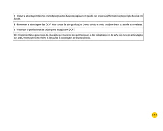 137
7 - Incluir a abordagem teórico-metodológica da educação popular em saúde nos processos formativos da Atenção Básica em
Saúde.
8 - Fomentar a abordagem das DCNT nos cursos de pós-graduação (sensu strictu e sensu lato) em áreas da saúde e correlatas.
9 - Valorizar o profissional de saúde para atuação em DCNT.
10 - Implementar os processos de educação permanente dos profissionais e dos trabalhadores do SUS, por meio da articulação
das Cies, instituições de ensino e pesquisa e associações de especialistas.
 