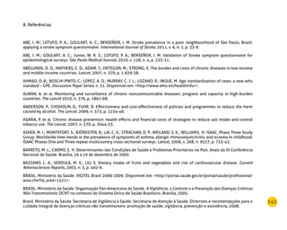 141
8. Referências
ABE, I. M.; LOTUFO, P. A.; GOULART, A. C.; BENSEÑOR, I. M. Stroke prevalence in a poor neighbourhood of São Paulo, Brazil:
applying a stroke symptom questionnaire. International Journal of Stroke, 2011, v. 6, n. 1, p. 33-9.
ABE, I. M.; GOULART, A. C.; Junior, W. R. S.; LOTUFO, P. A.; BENSEÑOR, I. M. Validation of Stroke symptom questionnaire for
epidemiological surveys. São Paulo Medical Journal, 2010, v. 128, n. 4, p. 225-31.
ABEGUNDE, D. O.; MATHERS, C. D.; ADAM, T.; ORTEGON, M.; STRONG, K. The burden and costs of chronic diseases in low-income
and middle-income countries. Lancet, 2007, n. 370, p. 1.929-38.
AHMAD, O. B.; BOSCHI-PINTO, C.; LOPEZ, A. D.; MURRAY, C. J. L.; LOZANO, R.; INOUE, M. Age standardization of rates: a new who
standard – GPE. Discussion Paper Series, n. 31. Disponível em: http://www.who.int/healthinfo/.
ALWAN, A. et al. Monitoring and surveillance of chronic noncommunicable diseases: progress and capacity in high-burden
countries. The Lancet 2010, n. 376, p. 1861-68.
ANDERSON, P.; CHISHOLM, D.; FUHR, D. Effectiveness and cost-effectiveness of policies and programmes to reduce the harm
caused by alcohol. The Lancet, 2009, n. 373, p. 2234-46.
ASARIA, P. et al. Chronic disease prevention: health effects and financial costs of strategies to reduce salt intake and control
tobacco use. The Lancet, 2007, n. 370, p. 2044-53.
ASHER, M. I.; MONTEFORT, S.; BJÖRKSTÉN, B.; LAI, C. K.; STRACHAN, D. P.; WEILAND, S. K.; WILLIAMS, H. ISAAC, Phase Three Study
Group. Worldwide time trends in the prevalence of symptoms of asthma, allergic rhinoconjunctivitis, and eczema in childhood:
ISAAC Phases One and Three repeat multicountry cross-sectional surveys. Lancet, 2006, v. 368, n. 9537, p. 733-43.
BARRETO, M. L.; CARMO, E. H. Determinantes das Condições de Saúde e Problemas Prioritários no País. Anais da XI Conferência
Nacional de Saúde. Brasília, 16 a 19 de dezembro de 2000.
BAZZANO, L. A.; SERDULA, M. K.; LIU, S. Dietary intake of fruits and vegetables and risk of cardiovascular disease. Current
Atherosclerosis Reports, 2003, n. 5, p. 492-9.
BRASIL. Ministério da Saúde. VIGITEL Brasil 2006-2009. Disponível em: http://portal.saude.gov.br/portal/saude/profissional/
area.cfm?id_area=1521.
BRASIL. Ministério da Saúde. Organização Pan-Americana da Saúde. A Vigilância, o Controle e a Prevenção das Doenças Crônicas
Não Transmissíveis: DCNT no contexto do Sistema Único de Saúde Brasileiro. Brasília, 2005.
Brasil. Ministério da Saúde. Secretaria de Vigilância à Saúde. Secretaria de Atenção à Saúde. Diretrizes e recomendações para o
cuidado integral de doenças crônicas não transmissíveis: promoção de saúde, vigilância, prevenção e assistência, 2008.
 