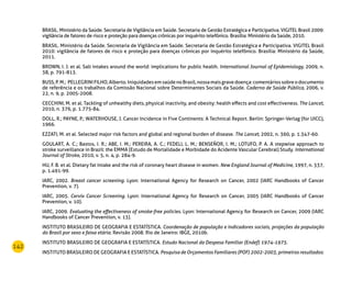 142
BRASIL. Ministério da Saúde. Secretaria de Vigilância em Saúde. Secretaria de Gestão Estratégica e Participativa. VIGITEL Brasil 2009:
vigilância de fatores de risco e proteção para doenças crônicas por inquérito telefônico. Brasília: Ministério da Saúde, 2010.
BRASIL. Ministério da Saúde. Secretaria de Vigilância em Saúde. Secretaria de Gestão Estratégica e Participativa. VIGITEL Brasil
2010: vigilância de fatores de risco e proteção para doenças crônicas por inquérito telefônico. Brasília: Ministério da Saúde,
2011.
BROWN, I. J. et al. Salt intakes around the world: implications for public health. International Journal of Epidemiology, 2009, n.
38, p. 791-813.
BUSS,P.M.; PELLEGRINIFILHO,Alberto.IniquidadesemsaúdenoBrasil,nossamaisgravedoença:comentáriossobreodocumento
de referência e os trabalhos da Comissão Nacional sobre Determinantes Sociais da Saúde. Caderno de Saúde Pública, 2006, v.
22, n. 9, p. 2005-2008.
CECCHINI, M. et al. Tackling of unhealthy diets, physical inactivity, and obesity: health effects and cost effectiveness. The Lancet,
2010, n. 376, p. 1.775-84.
DOLL, R.; PAYNE, P.; WATERHOUSE, J. Cancer Incidence in Five Continents: A Technical Report. Berlin: Springer-Verlag (for UICC),
1966.
EZZATI, M. et al. Selected major risk factors and global and regional burden of disease. The Lancet, 2002, n. 360, p. 1.347-60.
GOULART, A. C.; Bastos, I. R.; ABE, I. M.; PEREIRA, A. C.; FEDELI, L. M.; BENSEÑOR, I. M.; LOTUFO, P. A. A stepwise approach to
stroke surveillance in Brazil: the EMMA (Estudo de Mortalidade e Morbidade do Acidente Vascular Cerebral) Study. International
Journal of Stroke, 2010, v. 5, n. 4, p. 284-9.
HU, F. B. et al. Dietary fat intake and the risk of coronary heart disease in women. New England Journal of Medicine, 1997, n. 337,
p. 1.491-99.
IARC, 2002. Breast cancer screening. Lyon: International Agency for Research on Cancer, 2002 (IARC Handbooks of Cancer
Prevention, v. 7).
IARC, 2005. Cervix Cancer Screening. Lyon: International Agency for Research on Cancer, 2005 (IARC Handbooks of Cancer
Prevention, v. 10).
IARC, 2009. Evaluating the effectiveness of smoke-free policies. Lyon: International Agency for Research on Cancer, 2009 (IARC
Handbooks of Cancer Prevention, v. 13).
INSTITUTO BRASILEIRO DE GEOGRAFIA E ESTATÍSTICA. Coordenação de população e indicadores sociais, projeções da população
do Brasil por sexo e faixa etária. Revisão 2008. Rio de Janeiro: IBGE, 2010b.
INSTITUTO BRASILEIRO DE GEOGRAFIA E ESTATÍSTICA. Estudo Nacional da Despesa Familiar (Endef) 1974-1975.
INSTITUTO BRASILEIRO DE GEOGRAFIA E ESTATÍSTICA. Pesquisa de Orçamentos Familiares (POF) 2002-2003, primeiros resultados:
 