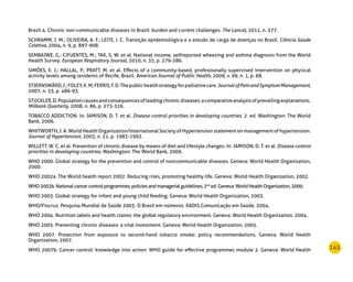 145
Brazil 4. Chronic non-communicable diseases in Brazil: burden and current challenges. The Lancet, 2011, n. 377.
SCHRAMM, J. M.; OLIVEIRA, A. F.; LEITE, I. C. Transição epidemiológica e o estudo de carga de doenças no Brasil. Ciência Saúde
Coletiva, 2004, n. 9, p. 897-908.
SEMBAJWE, G.; CIFUENTES, M.; TAK, S. W. et al. National income, selfreported wheezing and asthma diagnosis from the World
Health Survey. European Respiratory Journal, 2010, n. 35, p. 279-286.
SIMÕES, E. J.; HALLAL, P.; PRATT, M. et al. Effects of a community-based, professionally supervised intervention on physical
activity levels among residents of Recife, Brazil. American Journal of Public Health, 2009, v. 99, n. 1, p. 68.
STJERNSWÄRD,J.;FOLEY,K.M;FERRIS,F.D.Thepublichealthstrategyforpalliativecare.JournalofPainandSymptomManagement,
2007, n. 33, p. 486-93.
STUCKLER,D.Populationcausesandconsequencesofleadingchronicdiseases:acomparativeanalysisofprevailingexplanations.
Milbank Quarterly, 2008, n. 86, p. 273-326.
TOBACCO ADDICTION. In: JAMISON, D. T. et al. Disease control priorities in developing countries. 2. ed. Washington: The World
Bank, 2006.
WHITWORTH, J. A. World Health Organization/International Society of Hypertension statement on management of hypertension.
Journal of Hypertension, 2003, n. 21, p. 1983-1992.
WILLETT, W. C. et al. Prevention of chronic disease by means of diet and lifestyle changes. In: JAMISON, D. T. et al. Disease control
priorities in developing countries. Washington: The World Bank, 2006.
WHO 2000. Global strategy for the prevention and control of noncommunicable diseases. Geneva: World Health Organization,
2000.
WHO 2002a. The World health report 2002: Reducing risks, promoting healthy life. Geneva: World Health Organization, 2002.
WHO2002b.Nationalcancercontrolprogrammes,policiesandmanagerialguidelines,2nd
ed.Geneva:WorldHealthOrganization,2000.
WHO 2003. Global strategy for infant and young child feeding. Geneva: World Health Organization, 2003.
WHO/Fiocruz. Pesquisa Mundial de Saúde 2003. O Brasil em números. RADIS Comunicação em Saúde. 2004.
WHO 2004. Nutrition labels and health claims: the global regulatory environment. Geneva: World Health Organization, 2004.
WHO 2005. Preventing chronic diseases: a vital investment. Geneva: World Health Organization, 2005.
WHO 2007. Protection from exposure to second-hand tobacco smoke: policy recommendations. Geneva: World Health
Organization, 2007.
WHO 2007b. Cancer control: knowledge into action: WHO guide for effective programmes module 2. Geneva: World Health
 