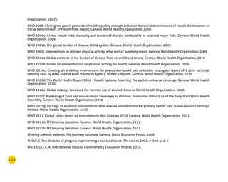 146
Organization, 2007b.
WHO 2008. Closing the gap in generation health equality through action on the social determinants of health. Commission on
Social Determinants of Health Final Report. Geneva: World Health Organization, 2008.
WHO 2009a. Global health risks: mortality and burden of disease attributable to selected major risks. Geneva: World Health
Organization, 2009.
WHO 2009b. The global burden of disease: 2004 update. Geneva: World Health Organization, 2009.
WHO 2009c. Interventions on diet and physical activity: what works? Summary report. Geneva: World Health Organization, 2009.
WHO 2010a. Global estimate of the burden of disease from second-hand smoke. Geneva: World Health Organization, 2010.
WHO 2010b. Global recommendations on physical activity for health. Geneva: World Health Organization, 2010.
WHO 2010c. Creating an enabling environment for population-based salt reduction strategies: report of a joint technical
meeting held by WHO and the Food Standards Agency, United Kingdom. Geneva: World Health Organization, 2010.
WHO 2010d. The World Health Report 2010 - Health Systems financing: the path to universal coverage. Geneva: World Health
Organization, 2010.
WHO 2010e. Global strategy to reduce the harmful use of alcohol. Geneva: World Health Organization, 2010.
WHO 2010f. Marketing of food and non-alcoholic beverages to children. Resolution WHA63.14 of the Sixty-third World Health
Assembly. Geneva: World Health Organization, 2010.
WHO 2010g. Package of essential noncommunicable disease interventions for primary health care in low-resource settings.
Geneva: World Health Organization, 2010.
WHO 2011. Global status report on noncommunicable diseases 2010. Geneva: World Health Organization, 2011.
WHO 2011b/TFI Smoking cessation. Geneva: World Health Organization, 2011.
WHO 2011b/TFI Smoking cessation. Geneva: World Health Organization, 2011.
Working towards wellness. The business rationale. Geneva: World Economic Forum, 2008.
YUSUF, S. Two decades of progress in preventing vascular disease. The Lancet, 2002, n. 360, p. 2-3.
WATERLOO, C. A. International Tobacco Control Policy Evaluation Project, 2010.
 